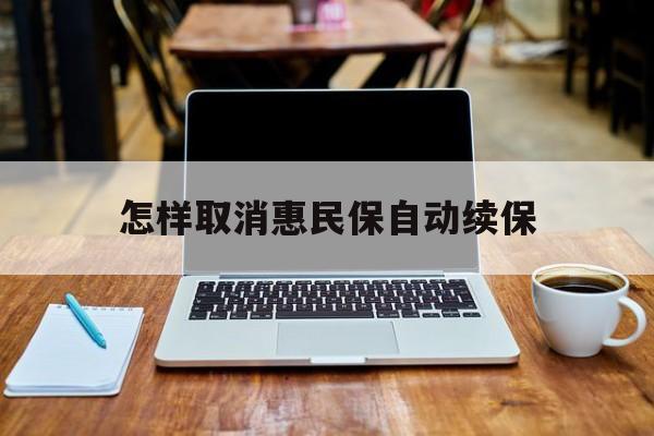 最新怎样取消惠民保自动续保方法分析(最方便真实的海盐怎样取消惠民保自动续保业务方法)