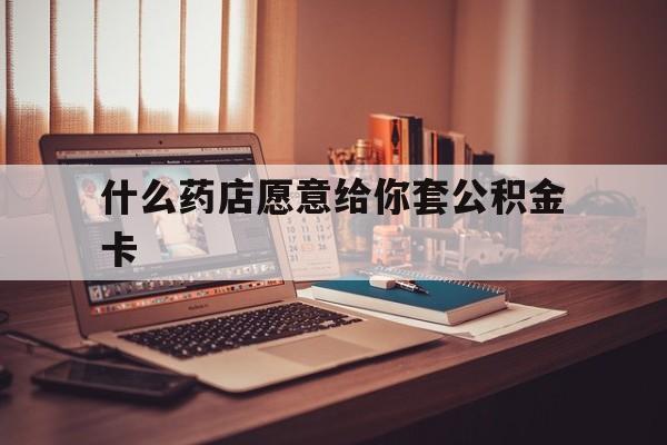 最新什么药店愿意给你套公积金卡方法分析(最方便真实的海盐什么药店愿意给你套公积金卡的钱方法)